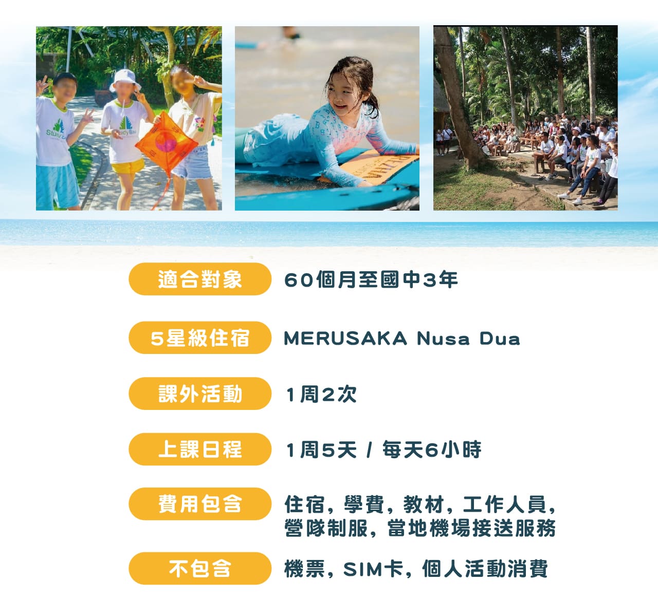 適合對象 60個月至國中3年；課外活動1周2次 上課日程1周5天 / 每天6小時
費用包含住宿, 學費, 教材, 工作人員, 營隊制服, 當地機場接送服務
不包含機票, SIM卡, 個人活動消費
五星級住宿　MERUSAKA Nusa Dua 海景飯店