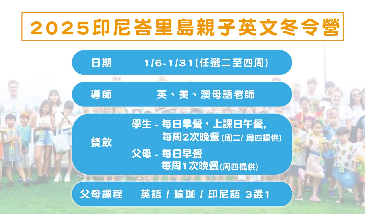 2025印尼峇里島親子英文冬令營
1/6-1/31(任選二至四周)
英、美、澳母語老師
學生 - 每日早餐，上課日午餐,每周2次晚餐(周二/ 周四提供)
父母 - 每日早餐 每周1次晚餐 (周四提供)
父母課程 英語 / 瑜珈 / 印尼語 3選1