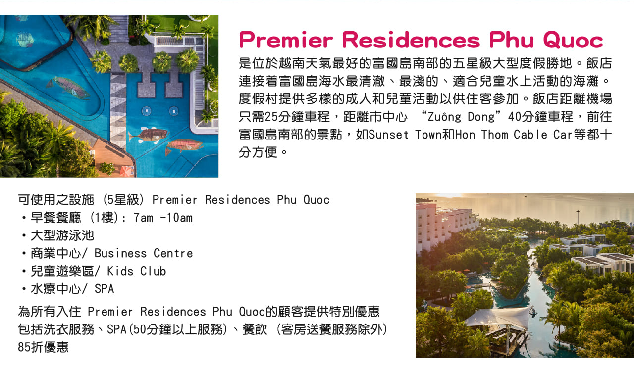 Premier Residences Phu Quoc，是位於越南天氣最好的富國島南部的五星級大型度假勝地。飯店連接着富國島海水最清澈、最淺的、適合兒童水上活動的海灘。度假村提供多樣的成人和兒童活動以供住客參加。飯店距離機場只需25分鐘車程，距離市中心 “Zuông Dong”40分鐘車程，前往富國島南部的景點，如Sunset Town和Hon Thom Cable Car等都十分方便。