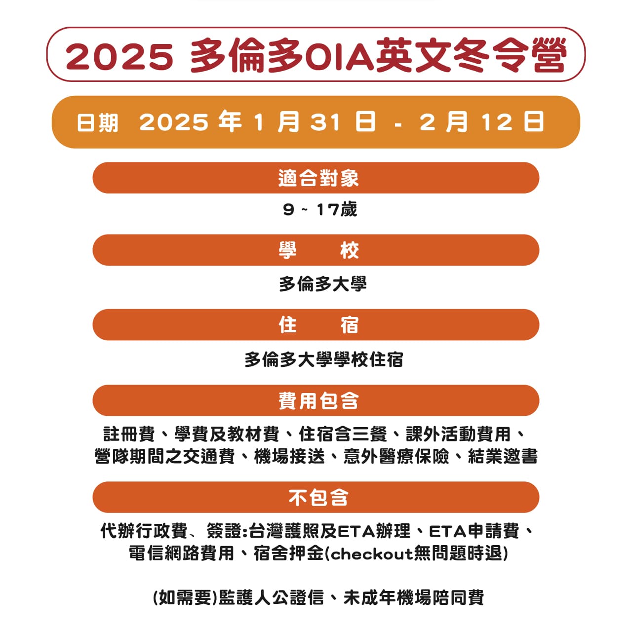 2025/1/31~2025/2/12，適合9至17歲國小、國高中生，學校：多倫多大學，住宿：多倫多大學學校住宿，費用包含註冊費、學費及教材費、住宿含三餐、課外活動費用、營隊期間之交通費、機場接送、意外醫療保險、結業邀書，不包含代辦行政費、簽證:台灣護照及ETA辦理、ETA申請費、電信網路費用、宿舍押金、監護人公證信、未成年機場陪同費