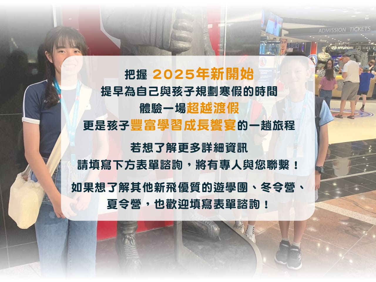 把握 2025年新開始，
提早為自己與孩子規畫寒假的時間，
體驗一場超越度假，
更是孩子豐富學習成長饗宴的一趟旅程。

若想了解更多詳細資訊，
請填寫下方表單諮詢，將有專人與您聯繫！
如果想了解其他新飛優質的遊學團、冬令營、
夏令營，也歡迎填寫表單諮詢！