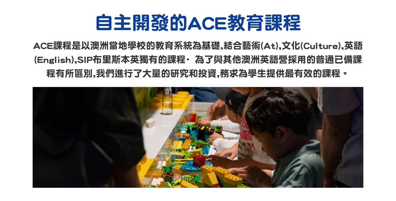 自主開發的ACE教育課程
ACE課程是以澳洲當地學校的教育系統為基礎,結合藝術(At),文化(Culture),英語(English),
SIP布里斯本英獨有的課程·為了與其他澳洲英語營採用的普通已備課程有所區別,我們進行了大量的研究和投資,務求為學生提供最有效的課程。