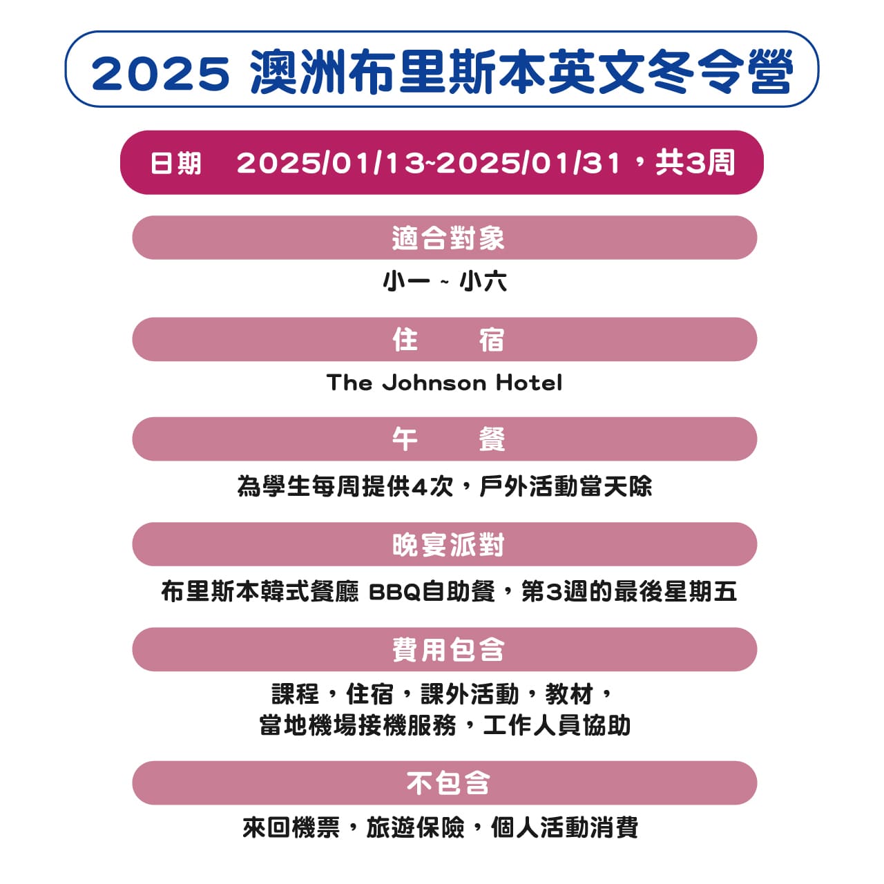 日期2025/01/13~2025/01/31，共3周		
對象 小一 ~ 小六
住宿 The Johnson Hotel
午餐 戶外活動 Dinner Party 布里斯本韓式餐廳 BBQ自助餐，
包含課程，住宿，課外活動，教材，當地機場接機服務，工作人員協助		
不包含	來回機票，旅遊保險，個人活動消費 