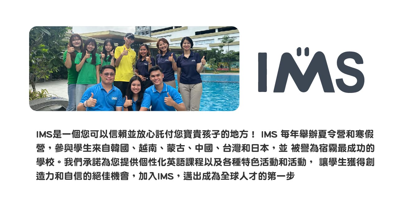 IMSIMS是一個您可以信賴並放心託付您寶貴孩子的地方！ IMS 每年舉辦夏令營和寒假營，參與學生來自韓國、越南、蒙古、中國、台灣和日本，並 被譽為宿霧最成功的學校。我們承諾為您提供個性化英語課程以及各種特色活動和活動， 讓學生獲得創造力和自信的絕佳機會，加入IMS，邁出成為全球人才的第一步