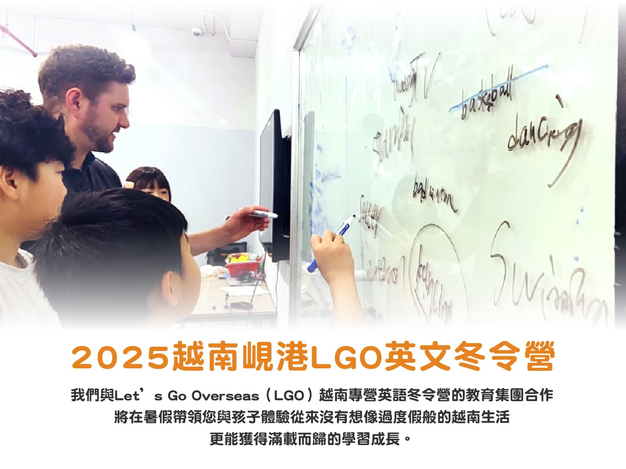 2025越南峴港LGO英文冬令營，我們與Let’s Go Overseas（LGO）越南專營英語冬令營的教育集團合作
將在暑假帶領您與孩子體驗從來沒有想像過度假般的越南生活
更能獲得滿載而歸的學習成長。